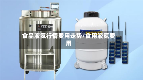 食品液氮行情费用走势/食用液氮费用-第3张图片