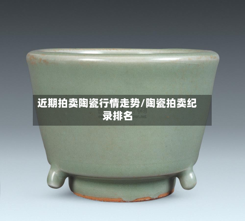 近期拍卖陶瓷行情走势/陶瓷拍卖纪录排名