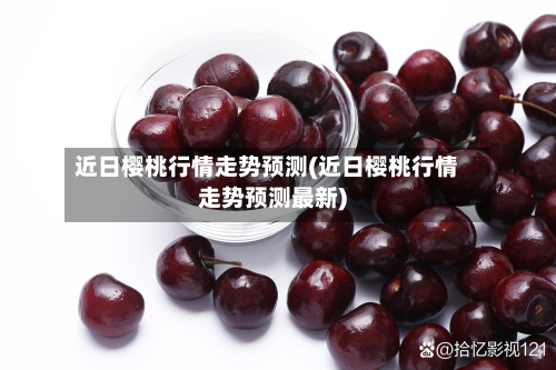 近日樱桃行情走势预测(近日樱桃行情走势预测最新)