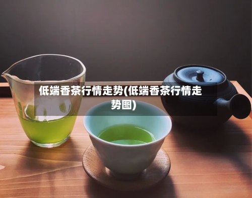 低端香茶行情走势(低端香茶行情走势图)