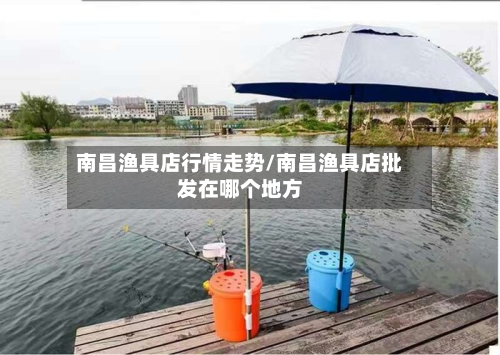 南昌渔具店行情走势/南昌渔具店批发在哪个地方-第2张图片