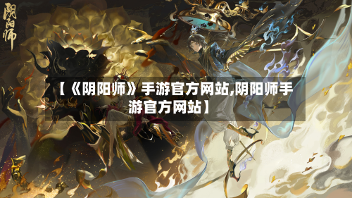 【《阴阳师》手游官方网站,阴阳师手游官方网站】
