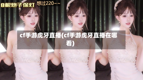 cf手游虎牙直播(cf手游虎牙直播在哪看)